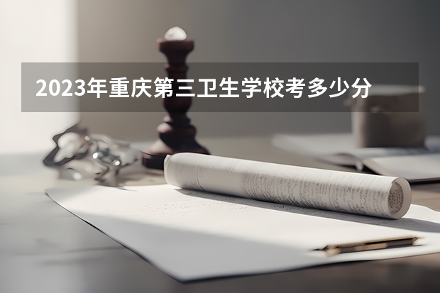 2023年重庆第三卫生学校考多少分能上 重庆第三卫生学校招生条件如何