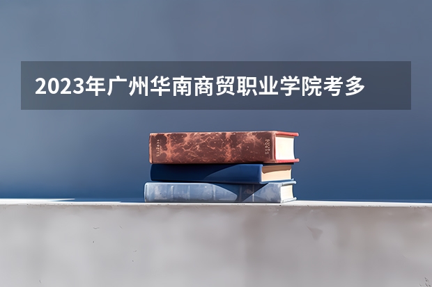 2023年广州华南商贸职业学院考多少分能上 广州华南商贸职业学院招生条件如何