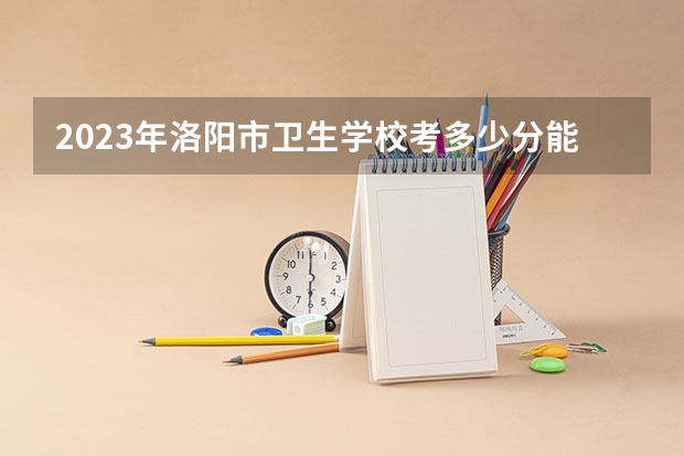 2023年洛阳市卫生学校考多少分能上 洛阳市卫生学校招生条件如何