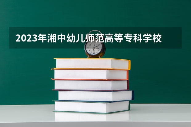 2023年湘中幼儿师范高等专科学校考多少分能上 湘中幼儿师范高等专科学校招生条件如何