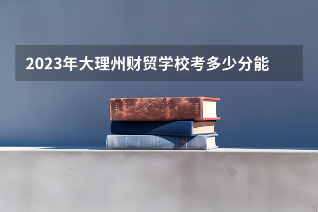 2023年大理州财贸学校考多少分能上 大理州财贸学校招生条件如何