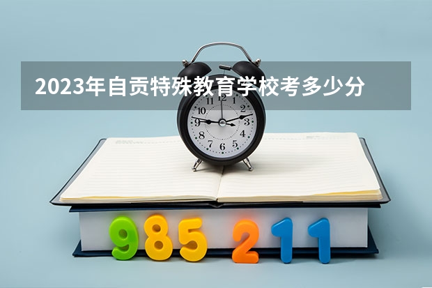 2023年自贡特殊教育学校考多少分能上 自贡特殊教育学校招生条件如何