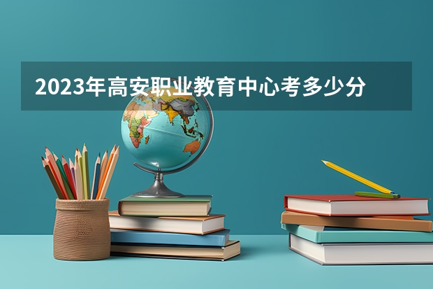 2023年高安职业教育中心考多少分能上 高安职业教育中心招生条件如何