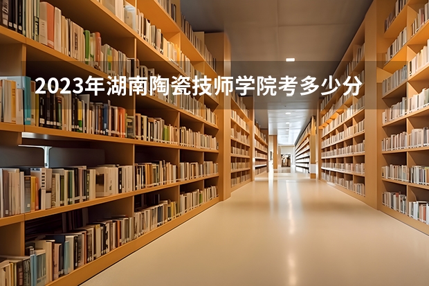 2023年湖南陶瓷技师学院考多少分能上 湖南陶瓷技师学院招生条件如何