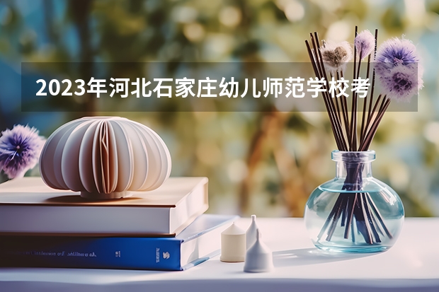 2023年河北石家庄幼儿师范学校考多少分能上 河北石家庄幼儿师范学校招生条件如何
