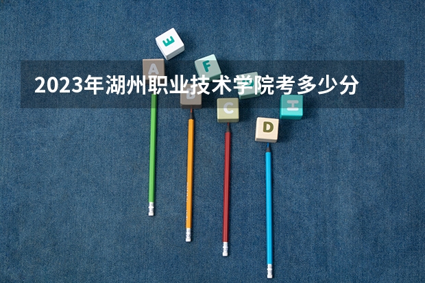 2023年湖州职业技术学院考多少分能上 湖州职业技术学院招生条件如何