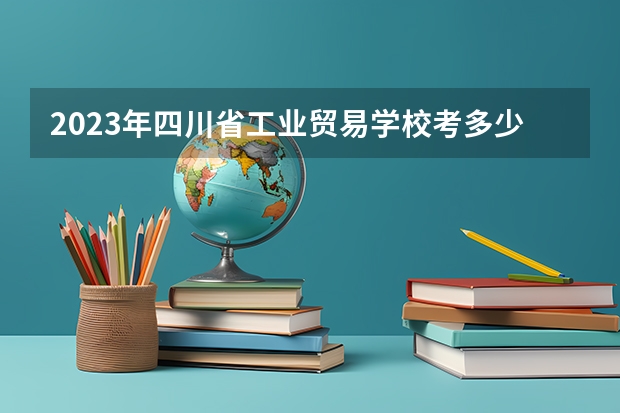2023年四川省工业贸易学校考多少分能上 四川省工业贸易学校招生条件如何