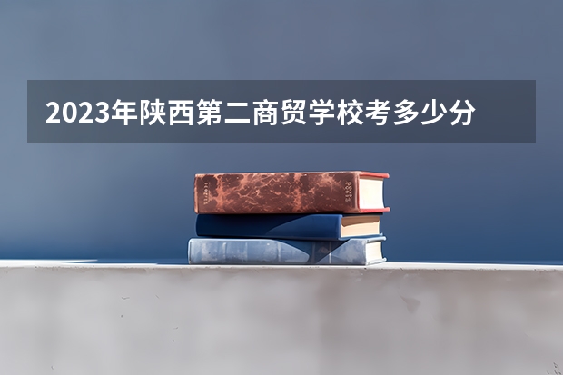 2023年陕西第二商贸学校考多少分能上 陕西第二商贸学校招生条件如何