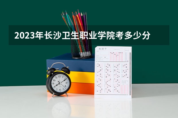 2023年长沙卫生职业学院考多少分能上 长沙卫生职业学院招生条件如何