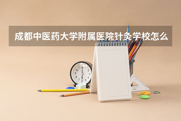 成都中医药大学附属医院针灸学校怎么样 成都中医药大学附属医院针灸学校学费多少钱