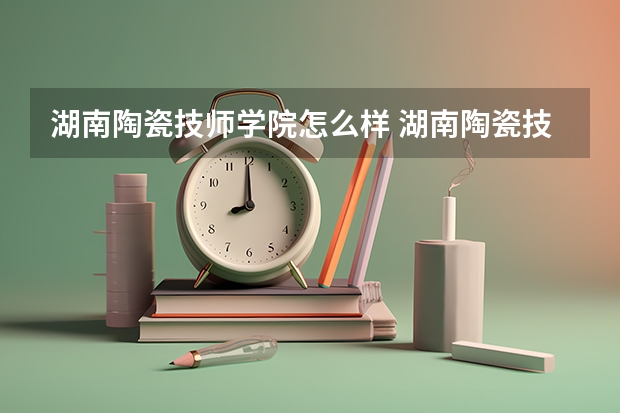 湖南陶瓷技师学院怎么样 湖南陶瓷技师学院学费多少钱