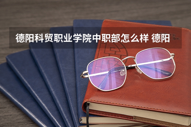 德阳科贸职业学院中职部怎么样 德阳科贸职业学院中职部学费多少钱