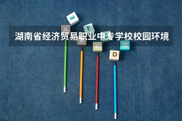 湖南省经济贸易职业中专学校校园环境好吗 湖南省经济贸易职业中专学校宿舍条件如何