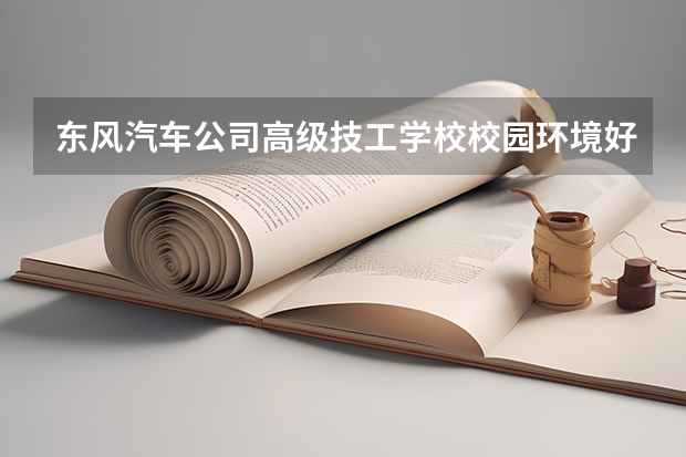 东风汽车公司高级技工学校校园环境好吗 东风汽车公司高级技工学校宿舍条件如何