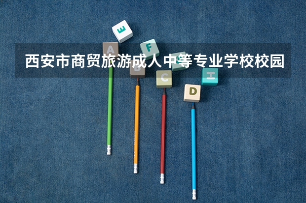 西安市商贸旅游成人中等专业学校校园环境好吗 西安市商贸旅游成人中等专业学校宿舍条件如何