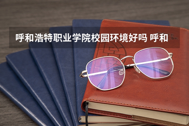 呼和浩特职业学院校园环境好吗 呼和浩特职业学院宿舍条件如何