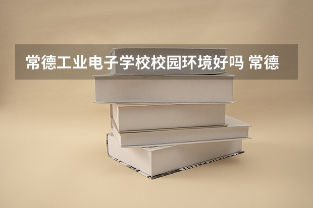 常德工业电子学校校园环境好吗 常德工业电子学校宿舍条件如何