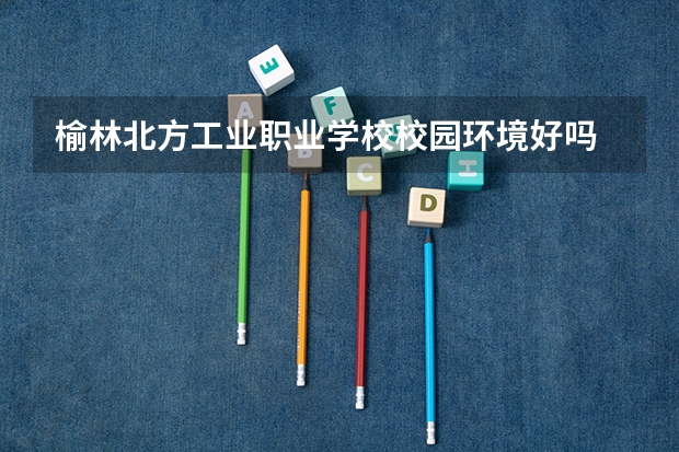 榆林北方工业职业学校校园环境好吗 榆林北方工业职业学校宿舍条件如何