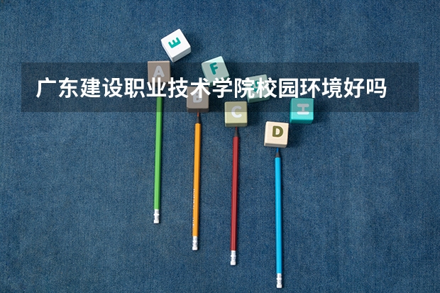 广东建设职业技术学院校园环境好吗 广东建设职业技术学院宿舍条件如何