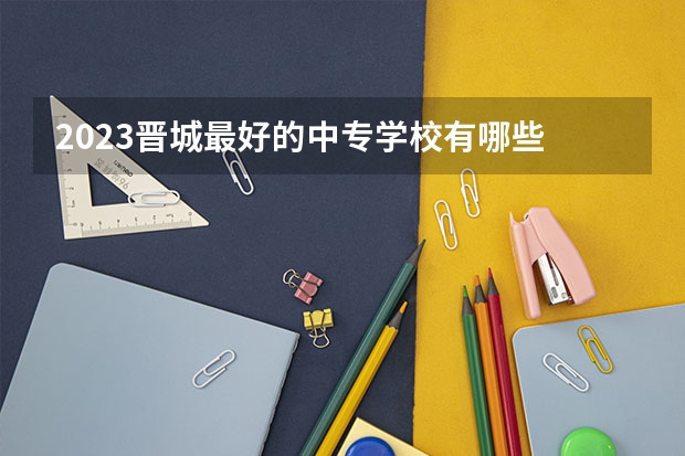 2023晋城最好的中专学校有哪些