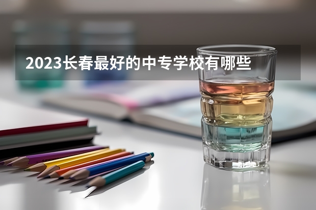 2023长春最好的中专学校有哪些