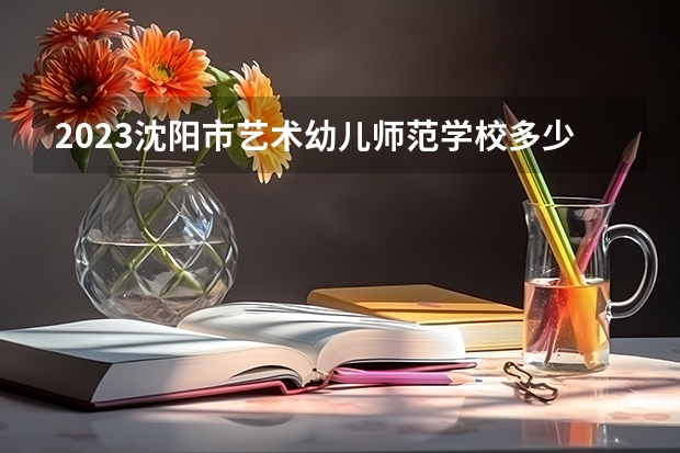 2023沈阳市艺术幼儿师范学校多少钱 沈阳市艺术幼儿师范学校各专业学费收费标准