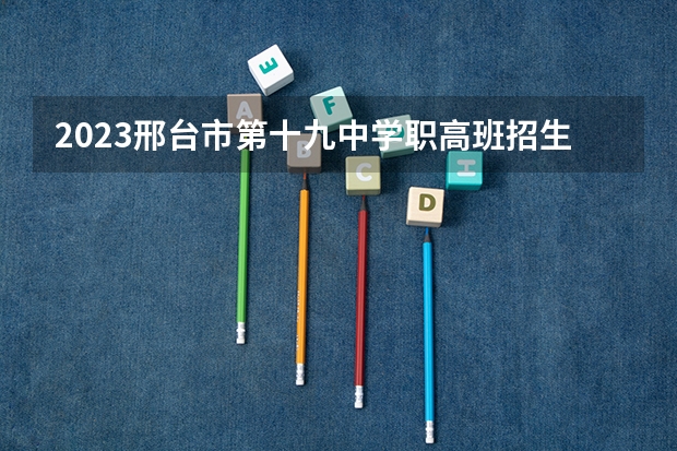 2023邢台市第十九中学职高班招生计划 招生人数是多少(附要求、条件、对象)