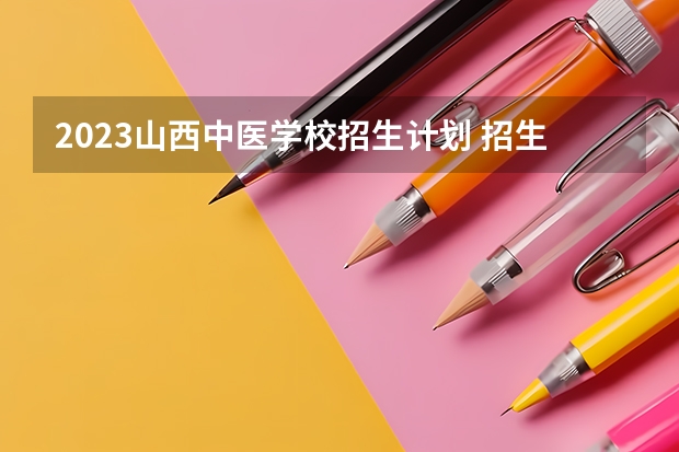 2023山西中医学校招生计划 招生人数是多少(附要求、条件、对象)