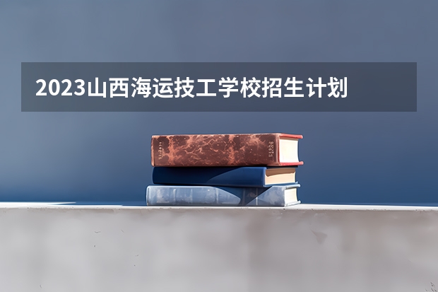2023山西海运技工学校招生计划 招生人数是多少(附要求、条件、对象)