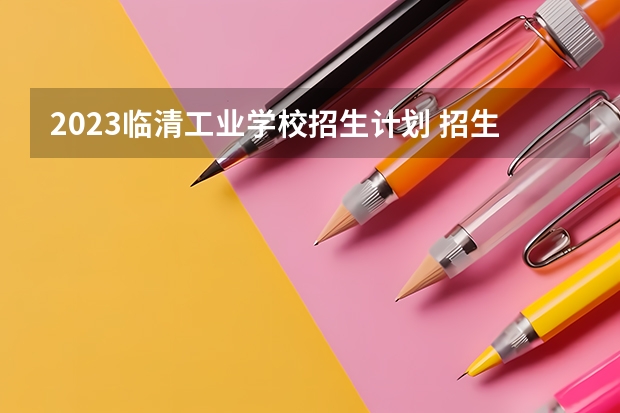 2023临清工业学校招生计划 招生人数是多少(附要求、条件、对象)