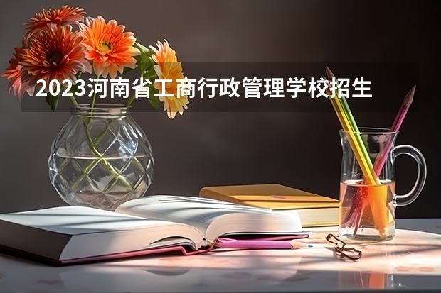 2023河南省工商行政管理学校招生计划 招生人数是多少(附要求、条件、对象)
