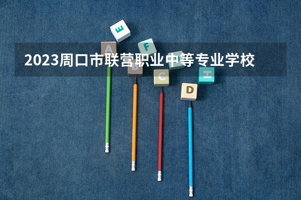2023周口市联营职业中等专业学校招生计划 招生人数是多少(附要求、条件、对象)
