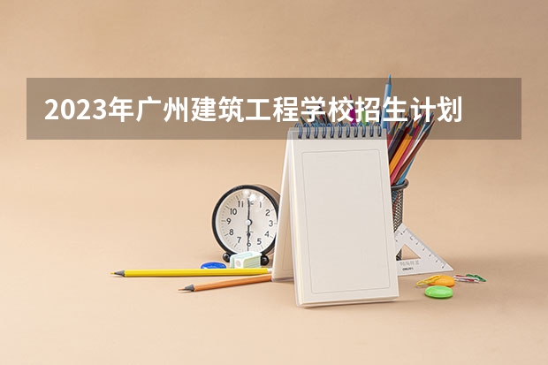 2023年广州建筑工程学校招生计划