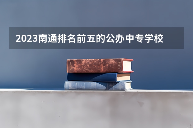 2023南通排名前五的公办中专学校名单