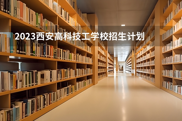 2023西安高科技工学校招生计划 招生人数是多少(附要求、条件、对象)