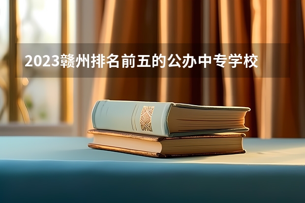 2023赣州排名前五的公办中专学校名单