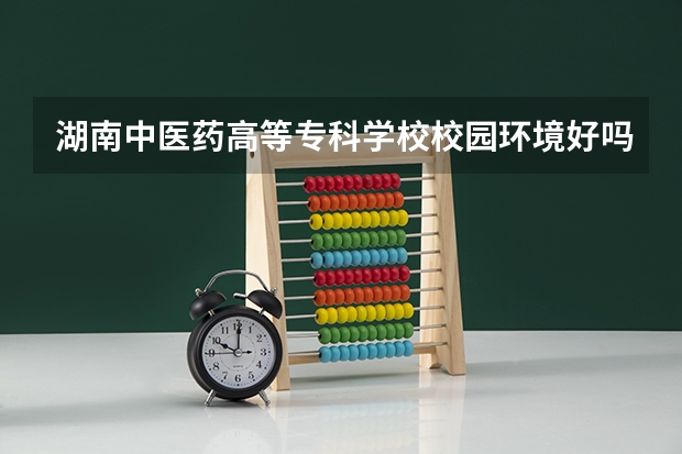 湖南中医药高等专科学校校园环境好吗 湖南中医药高等专科学校宿舍条件如何