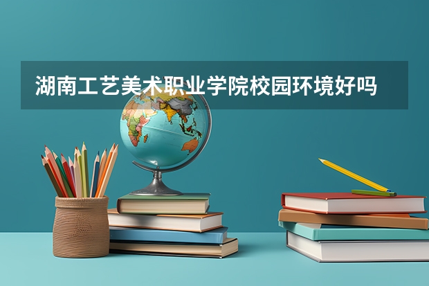 湖南工艺美术职业学院校园环境好吗 湖南工艺美术职业学院宿舍条件如何