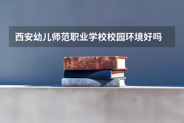 西安幼儿师范职业学校校园环境好吗 西安幼儿师范职业学校宿舍条件如何