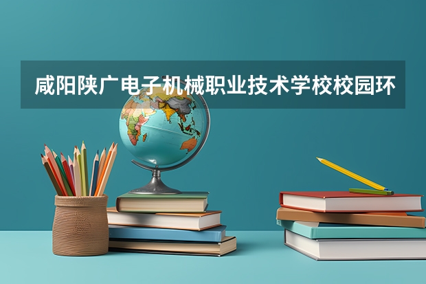 咸阳陕广电子机械职业技术学校校园环境好吗 咸阳陕广电子机械职业技术学校宿舍条件如何