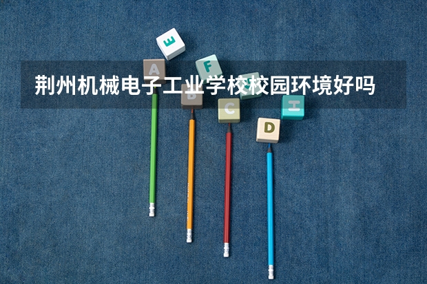 荆州机械电子工业学校校园环境好吗 荆州机械电子工业学校宿舍条件如何