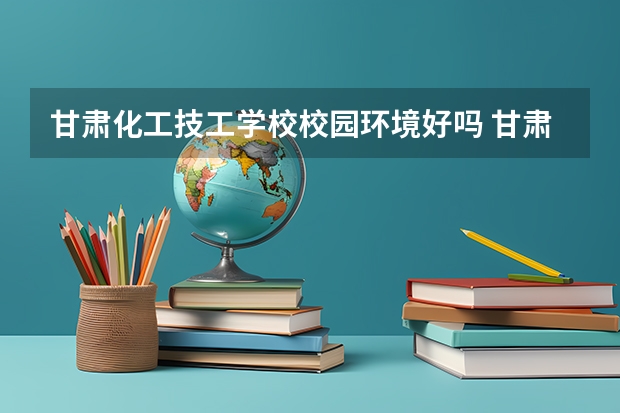 甘肃化工技工学校校园环境好吗 甘肃化工技工学校宿舍条件如何