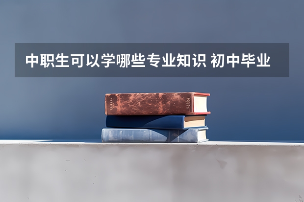 中职生可以学哪些专业知识 初中毕业读职校有哪些专业，目前学什么专业最吃香？