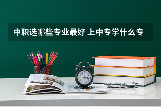 中职选哪些专业最好 上中专学什么专业好呢？