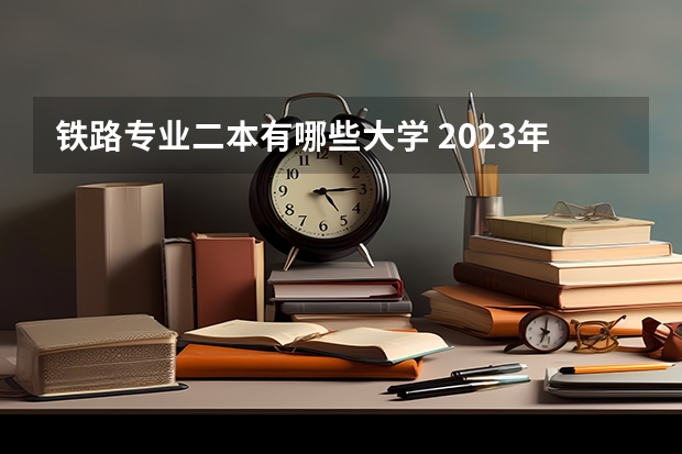 铁路专业二本有哪些大学 2023年二本铁路大学有哪些 铁路大学发展前景