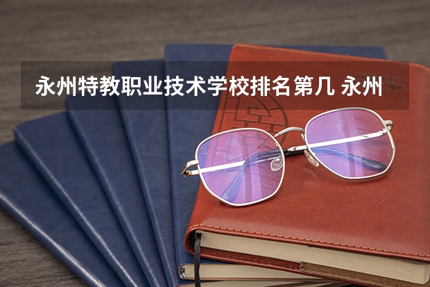 永州特教职业技术学校排名第几 永州特教职业技术学校怎么样