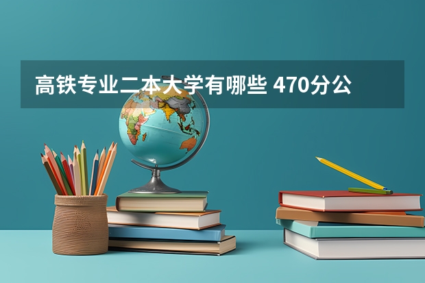 高铁专业二本大学有哪些 470分公办二本大学有哪些