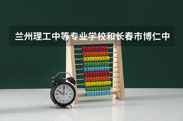兰州理工中等专业学校和长春市博仁中等职业学校哪个好 兰州理工中等专业学校和长春市博仁中等职业学校谁更厉害