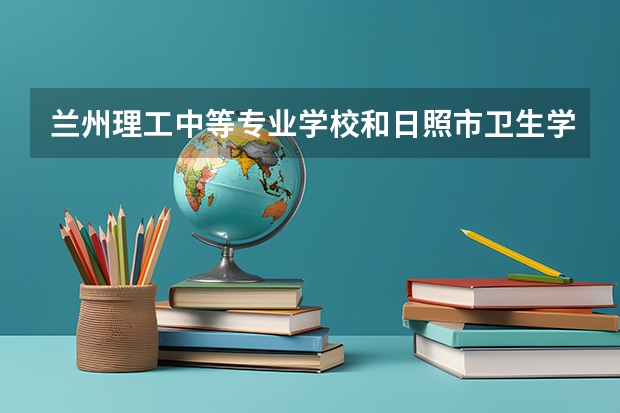 兰州理工中等专业学校和日照市卫生学校哪个好 兰州理工中等专业学校和日照市卫生学校谁更厉害