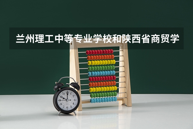兰州理工中等专业学校和陕西省商贸学校哪个好 兰州理工中等专业学校和陕西省商贸学校谁更厉害